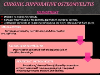 CHRONIC SUPPURATIVE OSTEOMYELITIS
MANAGEMENT
Difficult to manage medically.
Surgical intervention is mandatory, depends on spread of process.
Antibiotics are same as in acute condition but are given through IV in high doses.

SMALL LESIONS
Curretage, removal of necrotic bone and decortication
are sufficient.

EXTENSIVE OSTEOMYELITIS
Decortication combined with transplantation of
cancellous bone chips.

PERSISTANT OSTEOMYELITIS
Resection of diseased bone followed by immediate
reconstruction with an autologous graft is required.
Weakened jawbones must be immobilized.

 