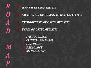 R
O
A
D

M
A
P

WHAT IS OSTEOMYELITIS
FACTORS PREDISPOSING TO OSTEOMYELITIS

PATHOGENESIS OF OSTEOMYELITIS
TYPES OF OSTEOMYELITIS






PATHOGENESIS
CLINICAL FEATURES
HISTOLOGY
RADIOLOGY
MANAGEMENT

 