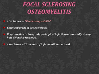 FOCAL SCLEROSING
OSTEOMYELITIS
Also known as “Condensing osteitis”.
Localized areas of bone sclerosis.
Bony reaction to low-grade peri-apical infection or unusually strong
host defensive response.
Association with an area of inflammation is critical.

 