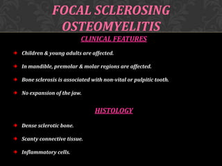 FOCAL SCLEROSING
OSTEOMYELITIS
CLINICAL FEATURES
Children & young adults are affected.
In mandible, premolar & molar regions are affected.
Bone sclerosis is associated with non-vital or pulpitic tooth.

No expansion of the jaw.

HISTOLOGY
Dense sclerotic bone.
Scanty connective tissue.
Inflammatory cells.

 