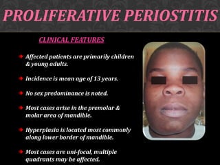 PROLIFERATIVE PERIOSTITIS
CLINICAL FEATURES
Affected patients are primarily children
& young adults.
Incidence is mean age of 13 years.
No sex predominance is noted.
Most cases arise in the premolar &
molar area of mandible.
Hyperplasia is located most commonly
along lower border of mandible.
Most cases are uni-focal, multiple
quadrants may be affected.

 