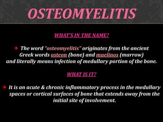 OSTEOMYELITIS
WHAT’S IN THE NAME?
The word “osteomyelitis” originates from the ancient
Greek words osteon (bone) and muelinos (marrow)
and literally means infection of medullary portion of the bone.
WHAT IS IT?
It is an acute & chronic inflammatory process in the medullary
spaces or cortical surfaces of bone that extends away from the
initial site of involvement.

 