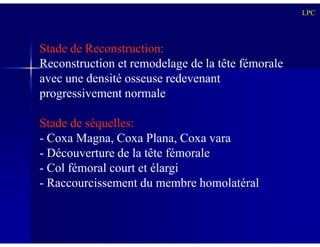 Stade de Reconstruction:
Reconstruction et remodelage de la tête fémorale
avec une densité osseuse redevenant
progressivement normale
Stade de séquelles:
LPC
Stade de séquelles:
- Coxa Magna, Coxa Plana, Coxa vara
- Découverture de la tête fémorale
- Col fémoral court et élargi
- Raccourcissement du membre homolatéral
 