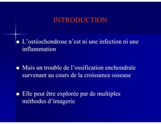 INTRODUCTIONINTRODUCTION
L’ostéochondrose n’est ni une infection ni uneL’ostéochondrose n’est ni une infection ni une
inflammationinflammation
Mais un trouble de l’ossification enchondraleMais un trouble de l’ossification enchondrale
survenant au cours de la croissance osseusesurvenant au cours de la croissance osseuse
Elle peut être explorée par de multiplesElle peut être explorée par de multiples
méthodes d’imagerieméthodes d’imagerie
 