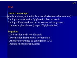 IRM:
Intérêt pronostique:
- Information ayant trait à la revascularisation (rehaussement):
* soit par recanalisation épiphysaire: bon pronostic
* soit par l’intermédiaire des vaisseaux métaphysaires:
pronostic plus réservé (risque d’épiphysiodèse)
LPC
Séquelles:
- Déformation de la tête fémorale
- Excentration latérale de la tête fémorale
- Atteinte du cartilage de conjugaison (CC)
- Remaniements métaphysaires
 