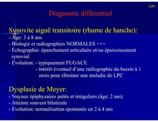 Diagnostic différentiel
Synovite aiguë transitoire (rhume de hanche):
- Âge: 3 à 8 ans
- Biologie et radiographies NORMALES +++
- Échographie: épanchement articulaire et/ou épaississement
synovial
- Évolution: - typiquement FUGACE
LPC
- Évolution: - typiquement FUGACE
- intérêt éventuel d’une radiographie du bassin à 1
mois pour éliminer une maladie de LPC
Dysplasie de Meyer:
- Noyaux épiphysaires petits et irréguliers (âge: 2 ans)
- Atteinte souvent bilatérale
- Évolution: normalisation spontanée en 2 à 4 ans
 