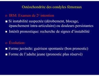 Ø IRM: Examen de 2e intention
■ Si instabilité suspectée (dérobement, blocage,
épanchement intra-articulaire) ou douleurs persistantes
Intérêt pronostique: recherche de signes d’instabilité
Ostéochondrite des condyles fémoraux
Ø Évolution:
■ Forme juvénile: guérison spontanée (bon pronostic)
■ Forme de l’adulte jeune (pronostic plus réservé)
 