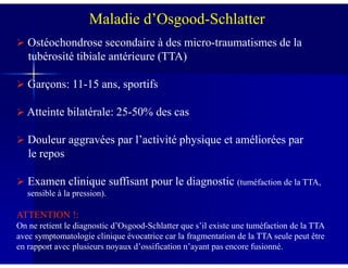 Maladie d’Osgood-Schlatter
Ostéochondrose secondaire à des micro-traumatismes de la
tubérosité tibiale antérieure (TTA)
Garçons: 11-15 ans, sportifs
Atteinte bilatérale: 25-50% des cas
Douleur aggravées par l’activité physique et améliorées parDouleur aggravées par l’activité physique et améliorées par
le repos
Examen clinique suffisant pour le diagnostic (tuméfaction de la TTA,
sensible à la pression).
ATTENTION !:
On ne retient le diagnostic d’Osgood-Schlatter que s’il existe une tuméfaction de la TTA
avec symptomatologie clinique évocatrice car la fragmentation de la TTA seule peut être
en rapport avec plusieurs noyaux d’ossification n’ayant pas encore fusionné.
 