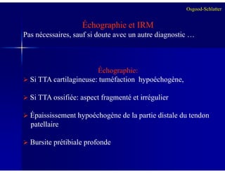 Échographie et IRM
Pas nécessaires, sauf si doute avec un autre diagnostic …
Échographie:
Si TTA cartilagineuse: tuméfaction hypoéchogène,
Osgood-Schlatter
Si TTA ossifiée: aspect fragmenté et irrégulier
Épaississement hypoéchogène de la partie distale du tendon
patellaire
Bursite prétibiale profonde
 