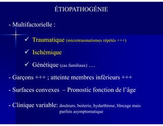 ÉTIOPATHOGÉNIE
- Multifactorielle :
Traumatique (microtraumatismes répétés +++)
Ischémique
Génétique (cas familiaux) …Génétique (cas familiaux) …
- Garçons +++ ; atteinte membres inférieurs +++
- Surfaces convexes – Pronostic fonction de l’âge
- Clinique variable: douleurs, boiterie, hydarthrose, blocage mais
parfois asymptomatique
 