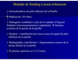 Ostéochondrose du pôle inférieur de la Patella
Adolescent: 10-14ans
Pathogénie semblable à celle de la maladie d’Osgood
Schlatter (microtraumatismes à répétition) fracture-
avulsion de la pointe de la patella
Maladie de Sinding-Larsen-Johansson
Douleur + tuméfaction des tissus mous en regard du pôle
inférieur de la patella
Radiographie: tuméfaction + fragmentation osseuse de la
pointe distale de la patella
Évolution: guérison en 3 à 12 mois
 