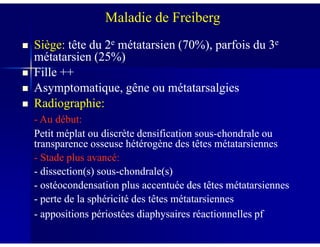 Siège:Siège: tête du 2tête du 2ee métatarsien (70%), parfois du 3métatarsien (70%), parfois du 3ee
métatarsien (25%)métatarsien (25%)
Fille ++Fille ++
Asymptomatique, gêne ou métatarsalgiesAsymptomatique, gêne ou métatarsalgies
Radiographie:Radiographie:
-- Au début:Au début:
Maladie de Freiberg
-- Au début:Au début:
Petit méplat ou discrète densification sousPetit méplat ou discrète densification sous--chondrale ouchondrale ou
transparence osseuse hétérogène des têtes métatarsiennestransparence osseuse hétérogène des têtes métatarsiennes
-- Stade plus avancé:Stade plus avancé:
-- dissection(s) sousdissection(s) sous--chondrale(s)chondrale(s)
-- ostéocondensation plus accentuée des têtes métatarsiennesostéocondensation plus accentuée des têtes métatarsiennes
-- perte de la sphéricité des têtes métatarsiennesperte de la sphéricité des têtes métatarsiennes
-- appositions périostées diaphysaires réactionnelles pfappositions périostées diaphysaires réactionnelles pf
 