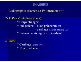 IMAGERIE
1- Radiographie: examen de 1ère intention +++
2- TDM (VS Arthroscanner):
* Corps étrangers
* Indications: - bilan préopératoire
- cartilage (hanche, cheville …)- cartilage
* Inconvénients: agressif ; irradiant
3- IRM:
* Cartilage (genou +++)
* Non irradiante
 