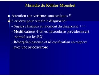 Attention aux variantes anatomiques !!Attention aux variantes anatomiques !!
3 critères pour retenir le diagnostic:3 critères pour retenir le diagnostic:
-- Signes cliniques au moment du diagnostic +++Signes cliniques au moment du diagnostic +++
-- Modifications d’un os naviculaire précédemmentModifications d’un os naviculaire précédemment
normal sur les RXnormal sur les RX
Maladie de Köhler-Mouchet
normal sur les RXnormal sur les RX
-- Résorption osseuse et réRésorption osseuse et ré--ossification en rapportossification en rapport
avec une ostéonécroseavec une ostéonécrose
 
