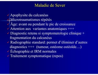Apophysite du calcanéus
Microtraumatismes répétés
Âge: avant ou pendant le pic de croissance
Attention aux variantes anatomiques +++
Diagnostic retenu si symptomatologie clinique +
fragmentation du calcanéus
Maladie de Sever
fragmentation du calcanéus
Radiographie standard: permet d’éliminer d’autres
diagnostics +++ (tumeur, ostéome ostéoïde…)
Échographie et IRM normales
Traitement symptomatique (repos)
 