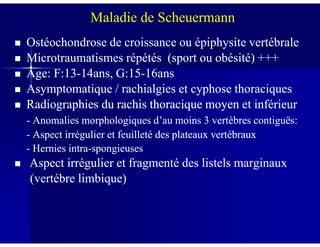 Maladie de Scheuermann
Ostéochondrose de croissance ou épiphysite vertébraleOstéochondrose de croissance ou épiphysite vertébrale
Microtraumatismes répétés (sport ou obésité) +++Microtraumatismes répétés (sport ou obésité) +++
Âge: F:13Âge: F:13--14ans, G:1514ans, G:15--16ans16ans
Asymptomatique / rachialgies et cyphose thoraciquesAsymptomatique / rachialgies et cyphose thoraciques
Radiographies duRadiographies du rachis thoracique moyen et inférieurrachis thoracique moyen et inférieur
-- Anomalies morphologiques d’au moins 3 vertèbres contiguës:Anomalies morphologiques d’au moins 3 vertèbres contiguës:-- Anomalies morphologiques d’au moins 3 vertèbres contiguës:Anomalies morphologiques d’au moins 3 vertèbres contiguës:
-- Aspect irrégulier et feuilleté des plateaux vertébrauxAspect irrégulier et feuilleté des plateaux vertébraux
-- Hernies intraHernies intra--spongieusesspongieuses
Aspect irrégulier et fragmenté des listels marginauxAspect irrégulier et fragmenté des listels marginaux
(vertébre limbique)(vertébre limbique)
 