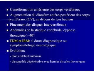 Cunéiformation antérieure des corps vertébrauxCunéiformation antérieure des corps vertébraux
Augmentation du diamètre antéroAugmentation du diamètre antéro--postérieur des corpspostérieur des corps
vertébraux (CV), au dépens de leur hauteurvertébraux (CV), au dépens de leur hauteur
Pincement des disques intervertébrauxPincement des disques intervertébraux
Anomalies de la statique vertébrale: cyphoseAnomalies de la statique vertébrale: cyphose
thoracique > 40thoracique > 40°°thoracique > 40thoracique > 40
■■ TDM et IRM:TDM et IRM: si doute diagnostique ousi doute diagnostique ou
symptomatologie neurologiquesymptomatologie neurologique
■■ Évolution:Évolution:
-- bloc vertébral antérieurbloc vertébral antérieur
-- discopathie dégénérative avec hernies discales thoraciquesdiscopathie dégénérative avec hernies discales thoraciques
 