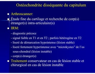 Arthroscanner:Arthroscanner:
Étude fine du cartilage et recherche de corp(s)Étude fine du cartilage et recherche de corp(s)
étranger(s) intraétranger(s) intra--articulaire(s)articulaire(s)
IRM:IRM:
-- diagnostic précocediagnostic précoce
-- signal faible en T1 et en T2 ; parfois hétérogène en T2signal faible en T1 et en T2 ; parfois hétérogène en T2
Ostéochondrite disséquante du capitulum
-- signal faible en T1 et en T2 ; parfois hétérogène en T2signal faible en T1 et en T2 ; parfois hétérogène en T2
-- liseré de démarcation hypointense (lésion stable)liseré de démarcation hypointense (lésion stable)
-- liseré fortement hyperintense avec “microkystes” de l’osliseré fortement hyperintense avec “microkystes” de l’os
soussous--chondral (lésion instable)chondral (lésion instable)
-- corp(s) étranger(s)corp(s) étranger(s)
TraitementTraitement conservateur en cas de lésion stable etconservateur en cas de lésion stable et
chirurgical en cas de lésion instablechirurgical en cas de lésion instable
 