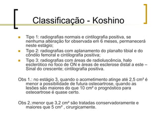 Classificação - Koshino
 Tipo 1: radiografias normais e cintilografia positiva, se
nenhuma alteração for observada em 6 meses, permanecerá
neste estágio;
 Tipo 2: radiografias com aplanamento do planalto tibial e do
côndilo femoral e cintilografia positiva;
 Tipo 3: radiografias com áreas de radioluscência, halo
esclerótico no foco de ON e áreas de esclerose distal a este –
Sinal do crescente; cintilografia positiva.
Obs 1.: no estágio 3, quando o acometimento atinge até 2,5 cm² é
menor a possibilidade de futura osteoartrose, quando as
lesões são maiores do que 10 cm² o prognóstico para
osteoartrose é quase certo.
Obs 2.:menor que 3,2 cm² são tratadas conservadoramente e
maiores que 5 cm² , cirurgicamente.
 
