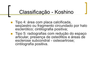 Classificação - Koshino
 Tipo 4: área com placa calcificada,
seqüestro ou fragmento circundado por halo
esclerótico; cintilografia positiva;
 Tipo 5: radiografias com redução do espaço
articular, presença de osteófitos e áreas de
esclerose subcondral - osteoartrose;
cintilografia positiva.
 