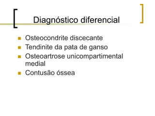 Diagnóstico diferencial
 Osteocondrite discecante
 Tendinite da pata de ganso
 Osteoartrose unicompartimental
medial
 Contusão óssea
 