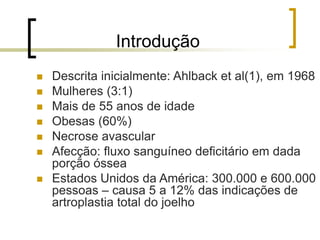Introdução
 Descrita inicialmente: Ahlback et al(1), em 1968
 Mulheres (3:1)
 Mais de 55 anos de idade
 Obesas (60%)
 Necrose avascular
 Afecção: fluxo sanguíneo deficitário em dada
porção óssea
 Estados Unidos da América: 300.000 e 600.000
pessoas – causa 5 a 12% das indicações de
artroplastia total do joelho
 