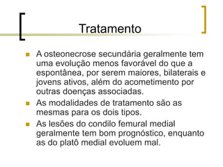 Tratamento
 A osteonecrose secundária geralmente tem
uma evolução menos favorável do que a
espontânea, por serem maiores, bilaterais e
jovens ativos, além do acometimento por
outras doenças associadas.
 As modalidades de tratamento são as
mesmas para os dois tipos.
 As lesões do condilo femural medial
geralmente tem bom prognóstico, enquanto
as do platô medial evoluem mal.
 
