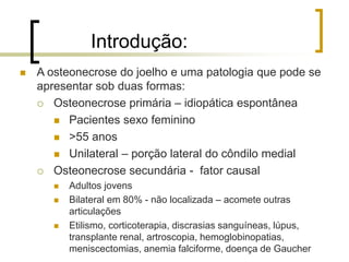 Introdução:
 A osteonecrose do joelho e uma patologia que pode se
apresentar sob duas formas:
 Osteonecrose primária – idiopática espontânea
 Pacientes sexo feminino
 >55 anos
 Unilateral – porção lateral do côndilo medial
 Osteonecrose secundária - fator causal
 Adultos jovens
 Bilateral em 80% - não localizada – acomete outras
articulações
 Etilismo, corticoterapia, discrasias sanguíneas, lúpus,
transplante renal, artroscopia, hemoglobinopatias,
meniscectomias, anemia falciforme, doença de Gaucher
 