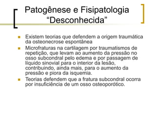 Patogênese e Fisipatologia
“Desconhecida”
 Existem teorias que defendem a origem traumática
da osteonecrose espontânea
 Microfraturas na cartilagem por traumatismos de
repetição, que levam ao aumento da pressão no
osso subcondral pelo edema e por passagem de
líquido sinovial para o interior da lesão,
contribuindo, ainda mais, para o aumento da
pressão e piora da isquemia.
 Teorias defendem que a fratura subcondral ocorra
por insuficiência de um osso osteoporótico.
 