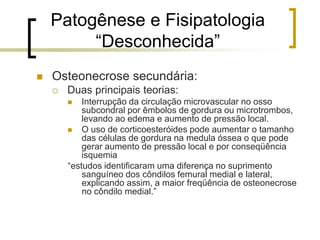 Patogênese e Fisipatologia
“Desconhecida”
 Osteonecrose secundária:
 Duas principais teorias:
 Interrupção da circulação microvascular no osso
subcondral por êmbolos de gordura ou microtrombos,
levando ao edema e aumento de pressão local.
 O uso de corticoesteróides pode aumentar o tamanho
das células de gordura na medula óssea o que pode
gerar aumento de pressão local e por conseqüência
isquemia
“estudos identificaram uma diferença no suprimento
sanguíneo dos côndilos femural medial e lateral,
explicando assim, a maior freqüência de osteonecrose
no côndilo medial.”
 