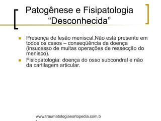 Patogênese e Fisipatologia
“Desconhecida”
 Presença de lesão meniscal.Não está presente em
todos os casos – conseqüência da doença
(insucesso de muitas operações de ressecção do
menisco).
 Fisiopatologia: doença do osso subcondral e não
da cartilagem articular.
www.traumatologiaeortopedia.com.b
 
