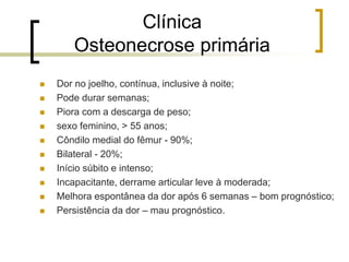 Clínica
Osteonecrose primária
 Dor no joelho, contínua, inclusive à noite;
 Pode durar semanas;
 Piora com a descarga de peso;
 sexo feminino, > 55 anos;
 Côndilo medial do fêmur - 90%;
 Bilateral - 20%;
 Início súbito e intenso;
 Incapacitante, derrame articular leve à moderada;
 Melhora espontânea da dor após 6 semanas – bom prognóstico;
 Persistência da dor – mau prognóstico.
 