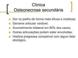Clínica
Osteonecrose secundária
 Dor no joelho de forma mais difusa e insidiosa;
 Derrame articular variável;
 Acometimento bilateral em 80% dos casos;
 Outras articulações podem estar envolvidas;
 História pregressa compatível com algum fator
etiológico.
 