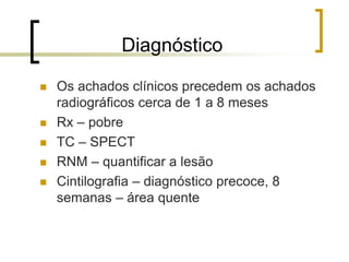 Diagnóstico
 Os achados clínicos precedem os achados
radiográficos cerca de 1 a 8 meses
 Rx – pobre
 TC – SPECT
 RNM – quantificar a lesão
 Cintilografia – diagnóstico precoce, 8
semanas – área quente
 