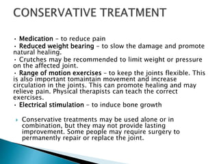 • Medication - to reduce pain
• Reduced weight bearing - to slow the damage and promote
natural healing.
• Crutches may be recommended to limit weight or pressure
on the affected joint.
• Range of motion exercises – to keep the joints flexible. This
is also important tomaintain movement and increase
circulation in the joints. This can promote healing and may
relieve pain. Physical therapists can teach the correct
exercises.
• Electrical stimulation - to induce bone growth
 Conservative treatments may be used alone or in
combination, but they may not provide lasting
improvement. Some people may require surgery to
permanently repair or replace the joint.
 