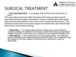  • Core decompression – is a surgery that removes the inner layer of
bone.
This may reduce pressure within the bone and create an open area for
new blood vessels to grow. Sometimes a piece of healthy bone with good
blood vessels (bone graft) is put in this area to speed up the process. This
procedure works best in the early stages of osteonecrosis and should help
relieve pain and promote healing.
 • Osteotomy – is a surgery that involves taking out a piece of bone,
usually a wedge, to reposition the bone so that the tissue lacking blood
supply (avascular area) bears less weight than an adjacent healthy area.
 • Arthroplasty – is also referred to as joint replacement. The affected
bone is removed and replaced with an artificial joint. This treatment may
be needed in the late stages of osteonecrosis and when a joint is
destroyed.
 