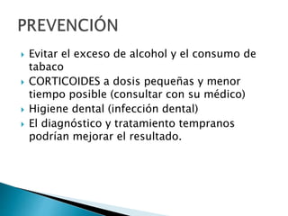  Evitar el exceso de alcohol y el consumo de
tabaco
 CORTICOIDES a dosis pequeñas y menor
tiempo posible (consultar con su médico)
 Higiene dental (infección dental)
 El diagnóstico y tratamiento tempranos
podrían mejorar el resultado.
 