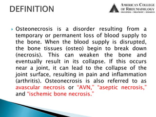  Osteonecrosis is a disorder resulting from a
temporary or permanent loss of blood supply to
the bone. When the blood supply is disrupted,
the bone tissues (osteo) begin to break down
(necrosis). This can weaken the bone and
eventually result in its collapse. If this occurs
near a joint, it can lead to the collapse of the
joint surface, resulting in pain and inflammation
(arthritis). Osteonecrosis is also referred to as
avascular necrosis or “AVN,” “aseptic necrosis,”
and “ischemic bone necrosis.”
 