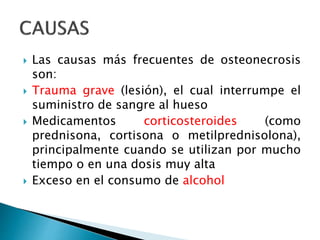  Las causas más frecuentes de osteonecrosis
son:
 Trauma grave (lesión), el cual interrumpe el
suministro de sangre al hueso
 Medicamentos corticosteroides (como
prednisona, cortisona o metilprednisolona),
principalmente cuando se utilizan por mucho
tiempo o en una dosis muy alta
 Exceso en el consumo de alcohol
 