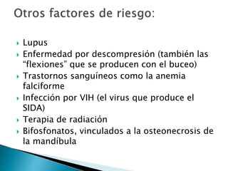  Lupus
 Enfermedad por descompresión (también las
“flexiones” que se producen con el buceo)
 Trastornos sanguíneos como la anemia
falciforme
 Infección por VIH (el virus que produce el
SIDA)
 Terapia de radiación
 Bifosfonatos, vinculados a la osteonecrosis de
la mandíbula
 