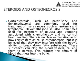  Corticosteroids (such as prednisone and
dexamethasone) are commonly used for
treatment of many cancers, such as leukemia and
lymphoma. Dexamethasone is also sometimes
used for treatment of nausea and vomiting
associated with chemotherapy and to control
brain swelling. There is no clear explanation as to
how corticosteroids cause osteonecrosis, but it is
believed that they may interfere with the body’s
ability to break down fatty substances. These
substances can clog the blood vessels, causing
them to narrow. This reduces the amount of
blood that gets into the bone.
 