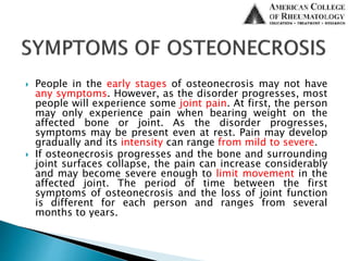  People in the early stages of osteonecrosis may not have
any symptoms. However, as the disorder progresses, most
people will experience some joint pain. At first, the person
may only experience pain when bearing weight on the
affected bone or joint. As the disorder progresses,
symptoms may be present even at rest. Pain may develop
gradually and its intensity can range from mild to severe.
 If osteonecrosis progresses and the bone and surrounding
joint surfaces collapse, the pain can increase considerably
and may become severe enough to limit movement in the
affected joint. The period of time between the first
symptoms of osteonecrosis and the loss of joint function
is different for each person and ranges from several
months to years.
 