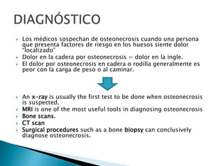  Los médicos sospechan de osteonecrosis cuando una persona
que presenta factores de riesgo en los huesos siente dolor
“localizado”
 Dolor en la cadera por osteonecrosis = dolor en la ingle.
 El dolor por osteonecrosis en cadera o rodilla generalmente es
peor con la carga de peso o al caminar.
 An x-ray is usually the first test to be done when osteonecrosis
is suspected.
 MRI is one of the most useful tools in diagnosing osteonecrosis
 Bone scans.
 CT scan
 Surgical procedures such as a bone biopsy can conclusively
diagnose osteonecrosis.
 