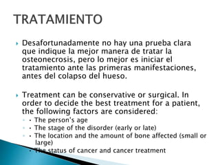  Desafortunadamente no hay una prueba clara
que indique la mejor manera de tratar la
osteonecrosis, pero lo mejor es iniciar el
tratamiento ante las primeras manifestaciones,
antes del colapso del hueso.
 Treatment can be conservative or surgical. In
order to decide the best treatment for a patient,
the following factors are considered:
◦ • The person’s age
◦ • The stage of the disorder (early or late)
◦ • The location and the amount of bone affected (small or
large)
◦ • The status of cancer and cancer treatment
 