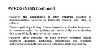 PATHOGENESIS Continued
• However, the angiogenesis is often impaired, resulting in
demineralization, followed by trabecular thinning, and, later, by
collapse
• The histopathologic finding of bone marrow infarction has been noted
in marrow samples from patients with some of the same disorders
that cause clinically apparent οѕtеο еϲrosis
ո
• However, other etiologies for bone marrow infarction include
neoplastic disorders, particularly hematologic and lymphoid
malignancies and metastatic cancer with associated coagulopathy.
 