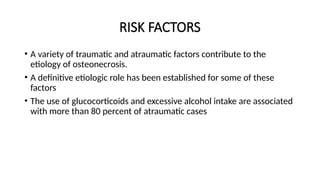 RISK FACTORS
• A variety of traumatic and atraumatic factors contribute to the
etiology of οѕtеοnеϲrοsiѕ.
• A definitive etiologic role has been established for some of these
factors
• The use of glucocorticoids and excessive alcohol intake are associated
with more than 80 percent of atraumatic cases
 