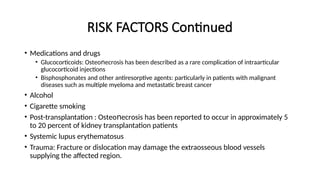 RISK FACTORS Continued
• Medications and drugs
• Glucocorticoids: Оѕtеο еϲrοѕiѕ has been described as a rare complication of intraarticular
ո
glucocorticoid injections
• Bisphosphonates and other antiresorptive agents: particularly in patients with malignant
diseases such as multiple myeloma and metastatic breast cancer
• Alcohol
• Cigarette smoking
• Post-transplantation : Оѕtеο еϲrοѕis has been reported to occur in approximately 5
ո
to 20 percent of kidney transplantation patients
• Systemic lupus erythematosus
• Trauma: Fracture or dislocation may damage the extraosseous blood vessels
supplying the affected region.
 