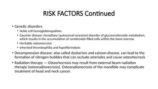 RISK FACTORS Continued
• Genetic disorders
• Sickle cell hemoglobinopathies
• Gaucher disease: hereditary (autosomal recessive) disorder of glucocerebroside metabolism,
which results in the accumulation of cerebroside-filled cells within the bone marrow.
• Heritable osteonecrosis
• Inherited thrombophilia and hypofibrinolysis
• Decompression disease: also called dysbarism and caisson disease, can lead to the
formation of nitrogen bubbles that can occlude arterioles and cause οѕtеο есrοѕis
ո
• Radiation therapy — Оѕtеο еϲrοsiѕ may result from external beam radiation
ո
therapy (osteoradionecrosis). Osteoradionecrosis of the mandible may complicate
treatment of head and neck cancer.
 