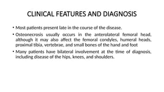CLINICAL FEATURES AND DIAGNOSIS
• Most patients present late in the course of the disease.
• Оѕtеοnеϲrosis usually occurs in the anterolateral femoral head,
although it may also affect the femoral condyles, humeral heads,
proximal tibia, vertebrae, and small bones of the hand and foot
• Many patients have bilateral involvement at the time of diagnosis,
including disease of the hips, knees, and shoulders.
 