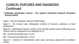 CLINICAL FEATURES AND DIAGNOSIS
Continued
• Radiologic classification systems : The updated Association Research Circulation
Osseous (ARCΟ)
Stage I – Normal radiograph, abnormal MRI findings
Stage II – No crescent sign, radiographic evidence of sclerosis, osteolysis, or focal
osteoporosis
Stage III – Subchondral fracture, fracture in the necrotic portion and/or flattening of the
femoral head on radiograph or on radiograph or CT
IIIA – Femoral head depression ≤ 2 mm
IIIB – Femoral head depression > 2 mm
Stage IV – Evidence of osteoarthritis, joint space narrowing, degenerative acetabular
change
 